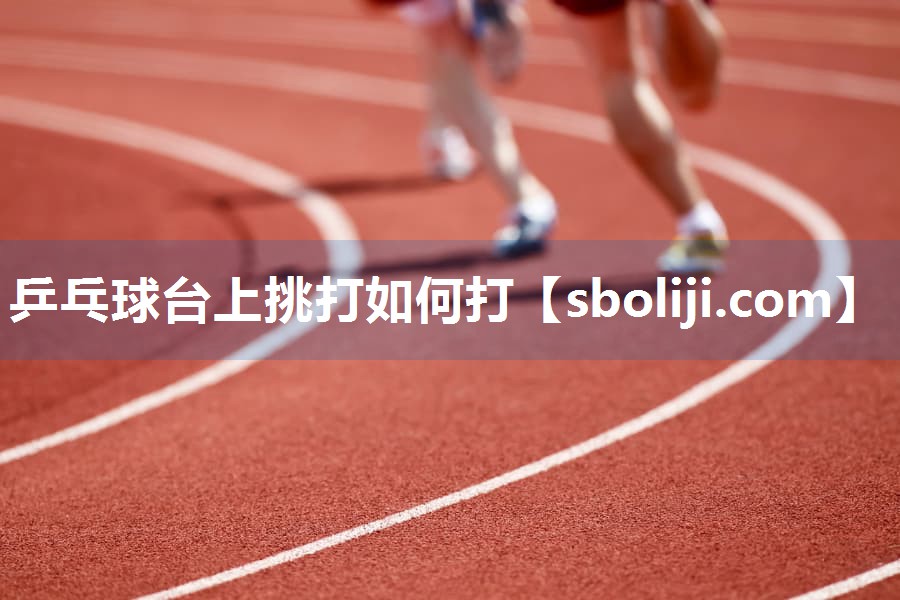 乒乓球台上挑打如何打