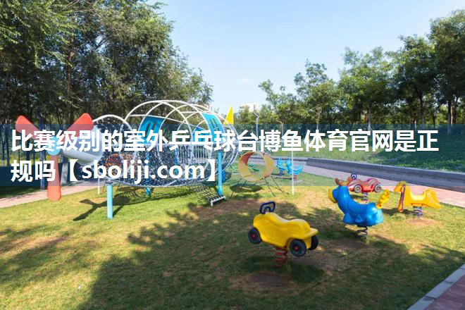 比赛级别的室外乒乓球台博鱼体育官网是正规吗