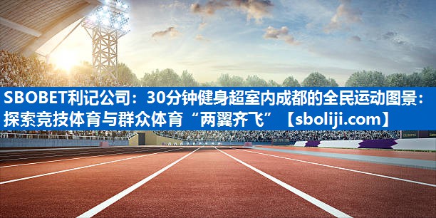 SBOBET利记公司：30分钟健身超室内成都的全民运动图景：探索竞技体育与群众体育“两翼齐飞”