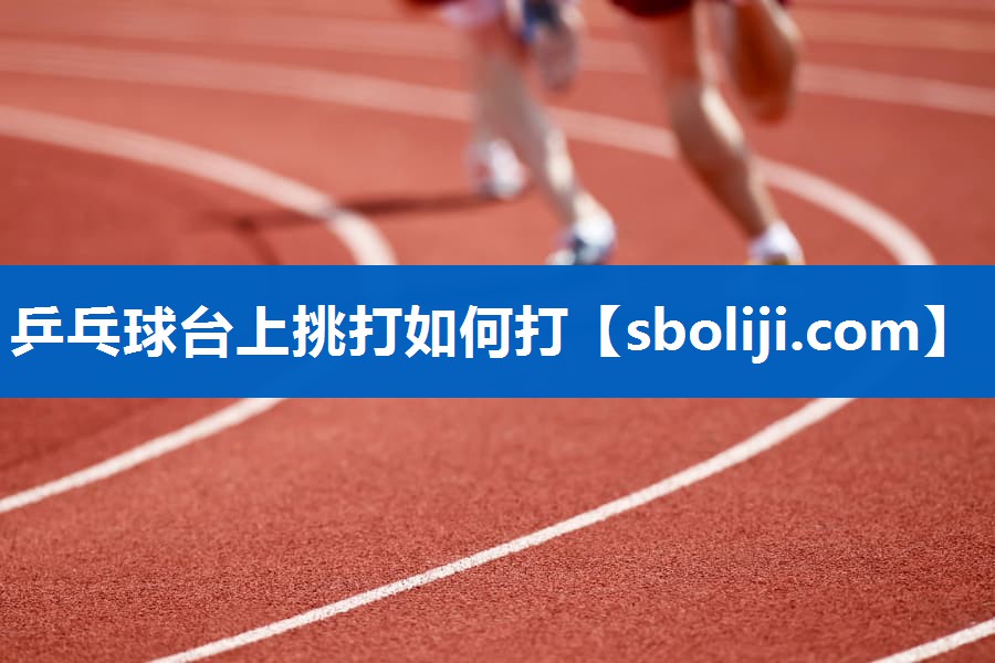 乒乓球台上挑打如何打