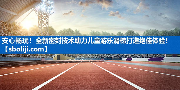 安心畅玩！全新密封技术助力儿童游乐滑梯打造绝佳体验！